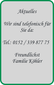 
Aktuelles

Wir sind telefonisch für Sie da:

Tel.: 0152 / 339 877 75

Freundlichst  Familie Köhler
